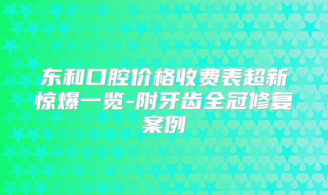 东和口腔价格收费表超新惊爆一览-附牙齿全冠修复案例