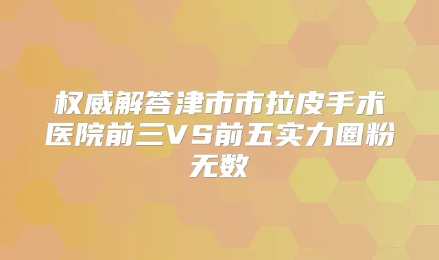 解答津市市拉皮手术医院前三VS前五实力圈粉无数