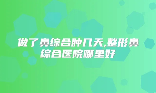 做了鼻综合肿几天,整形鼻综合医院哪里好