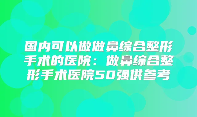 国内可以做做鼻综合整形手术的医院：做鼻综合整形手术医院50强供参考