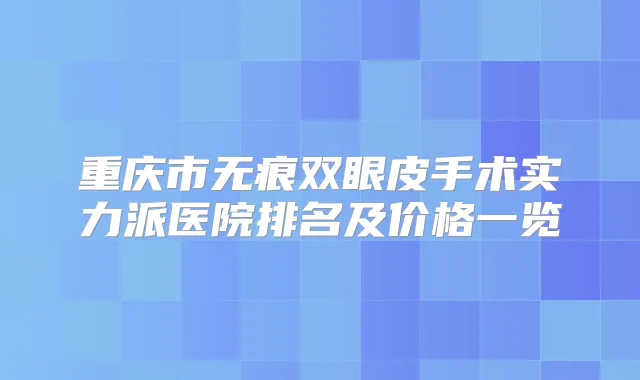重庆市无痕双眼皮手术实力派医院排名及价格一览