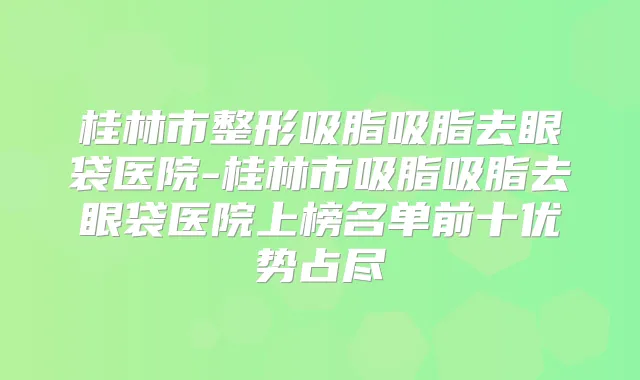 桂林市整形吸脂吸脂去眼袋医院-桂林市吸脂吸脂去眼袋医院上榜名单前十优势占尽