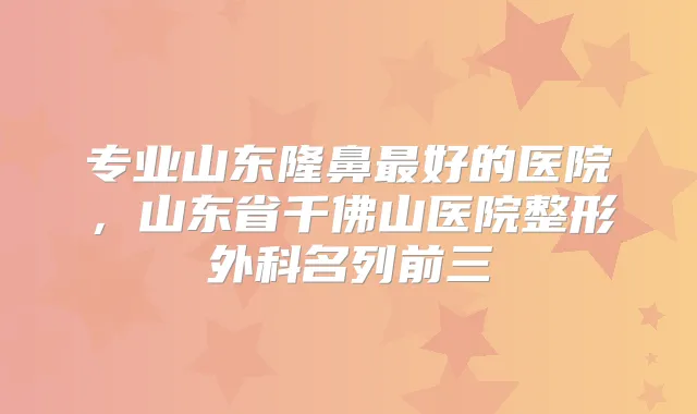 专业山东隆鼻好的医院，山东省千佛山医院整形外科名列前三