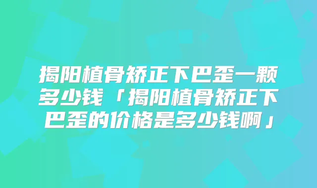 揭阳植骨矫正下巴歪一颗多少钱「揭阳植骨矫正下巴歪的价格是多少钱啊」