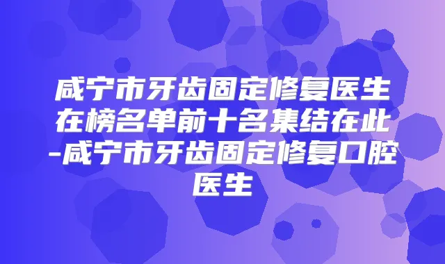 咸宁市牙齿固定修复医生在榜名单前十名集结在此-咸宁市牙齿固定修复口腔医生