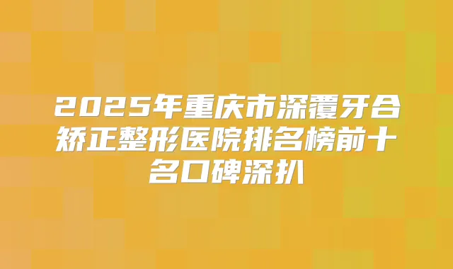 2025年重庆市深覆牙合矫正整形医院排名榜前十名口碑深扒