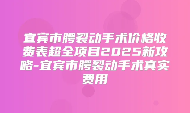 宜宾市腭裂动手术价格收费表超全项目2025新攻略-宜宾市腭裂动手术真实费用