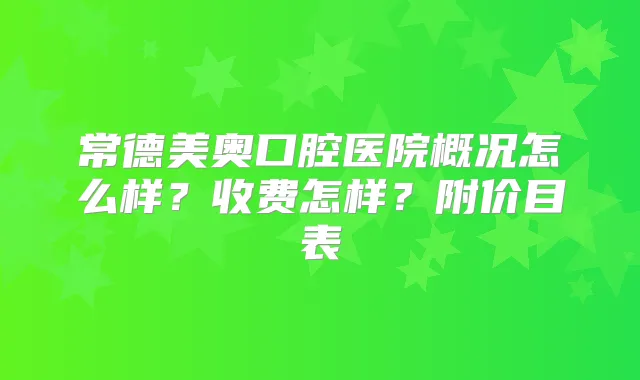 常德美奥口腔医院概况怎么样？收费怎样？附价目表