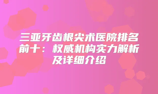 三亚牙齿根尖术医院排名前十：机构实力解析及详细介绍