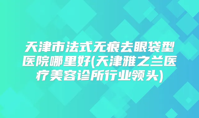 天津市法式无痕去眼袋型医院哪里好(天津雅之兰医疗美容诊所行业领头)