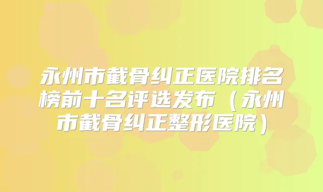 永州市截骨纠正医院排名榜前十名评选发布(永州市截骨纠正整形医院)