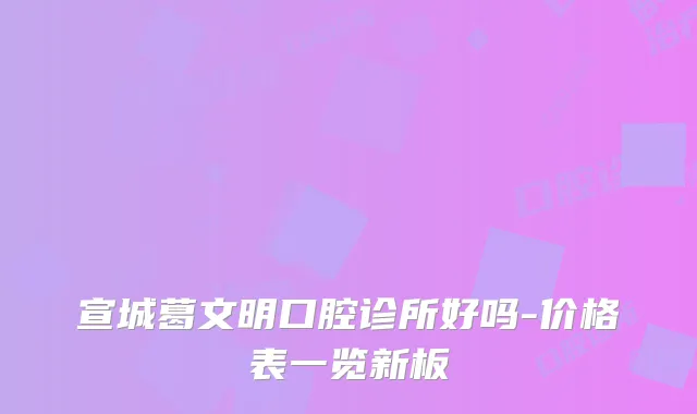 宣城葛文明口腔诊所好吗-价格表一览新板
