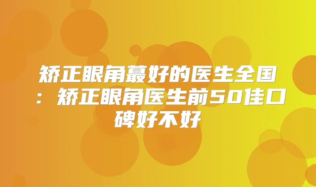 矫正眼角蕞好的医生全国：矫正眼角医生前50佳口碑好不好