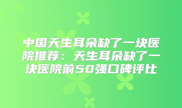 中国天生耳朵缺了一块医院推荐：天生耳朵缺了一块医院前50强口碑评比