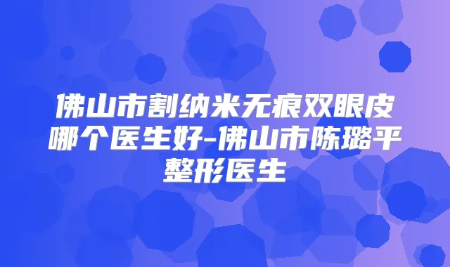 佛山市割纳米无痕双眼皮哪个医生好-佛山市陈璐平整形医生
