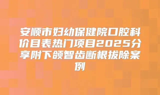 安顺市妇幼保健院口腔科价目表热门项目2025分享附下颌智齿断根拔除案例