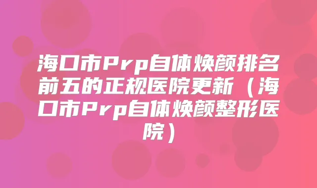 海口市Prp自体焕颜排名前五的正规医院更新(海口市Prp自体焕颜整形医院)