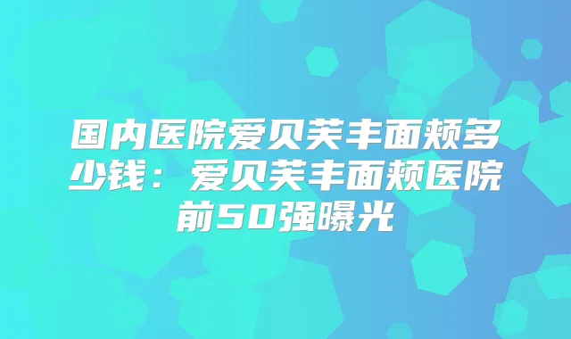 国内医院爱贝芙丰面颊多少钱：爱贝芙丰面颊医院前50强曝光