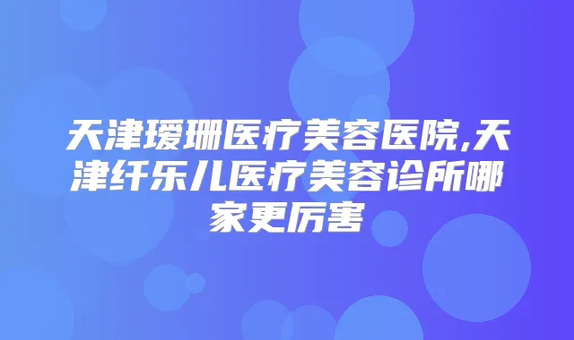 天津瑷珊医疗美容医院,天津纤乐儿医疗美容诊所哪家更厉害