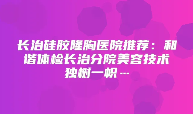 长治硅胶隆胸医院推荐：和谐体检长治分院美容技术独树一帜…