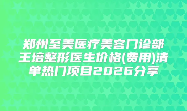 郑州至美医疗美容门诊部王培整形医生价格(费用)清单热门项目2026分享