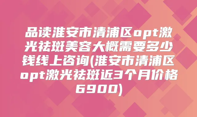 品读淮安市清浦区opt激光祛斑美容大概需要多少钱线上咨询(淮安市清浦区opt激光祛斑近3个月价格6900)