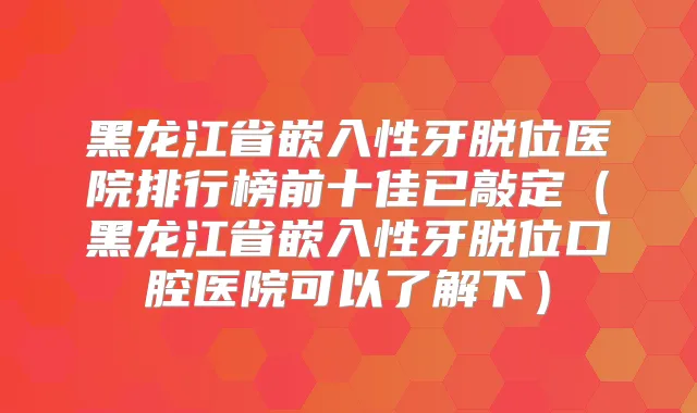 黑龙江省嵌入性牙脱位医院排行榜前十佳已敲定（黑龙江省嵌入性牙脱位口腔医院可以了解下）