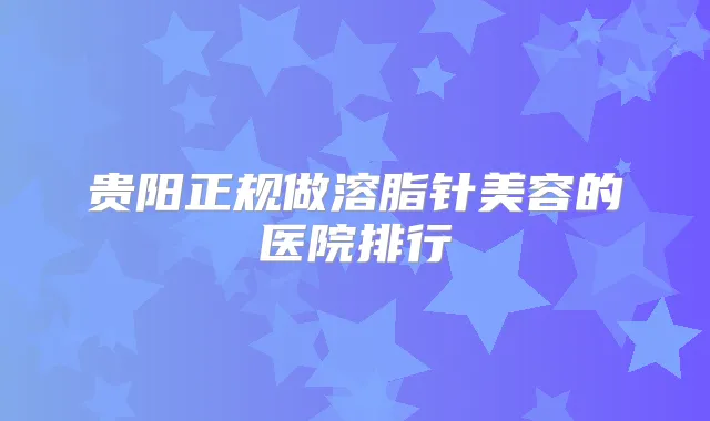 贵阳正规做溶脂针美容的医院排行