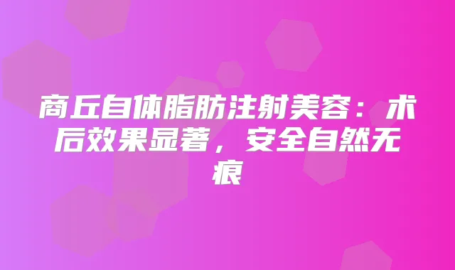 商丘自体脂肪注射美容:术后效果显著,安全自然无痕