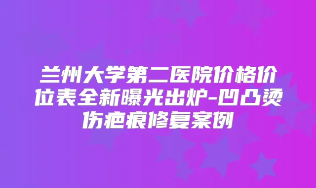 兰州大学第二医院价格价位表全新曝光出炉-凹凸烫伤疤痕修复案例