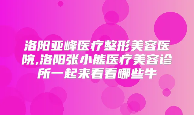 洛阳亚峰医疗整形美容医院,洛阳张小熊医疗美容诊所一起来看看哪些牛