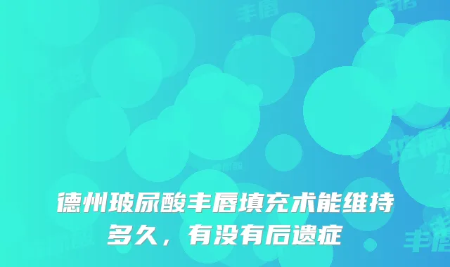 德州玻尿酸丰唇填充术能维持多久，有没有后遗症