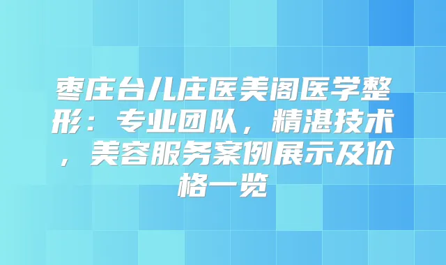 枣庄台儿庄医美阁医学整形：专业团队，精湛技术，美容服务案例展示及价格一览
