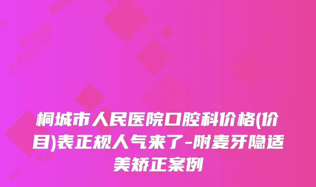 桐城市人民医院口腔科价格(价目)表正规人气来了-附麦牙隐适美矫正案例