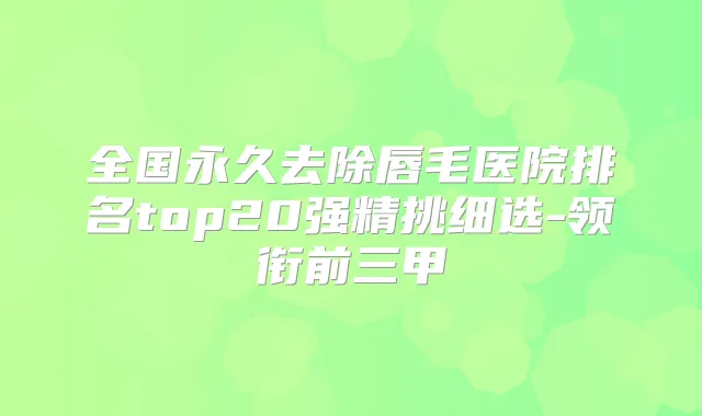 全国永久去除唇毛医院排名top20强精挑细选-领衔前三甲