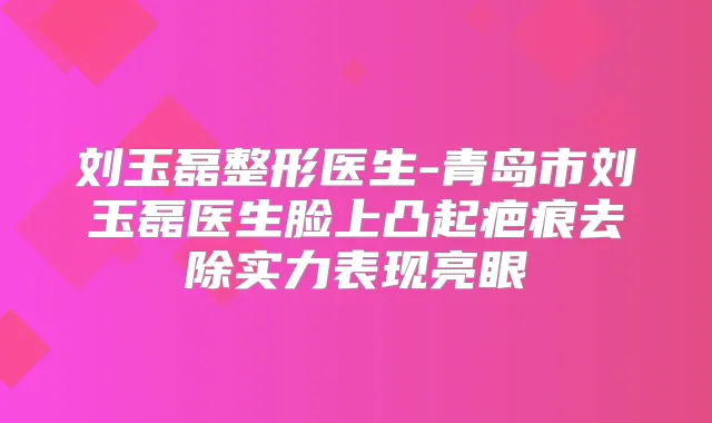 刘玉磊整形医生-青岛市刘玉磊医生脸上凸起疤痕去除实力表现亮眼