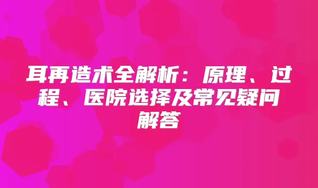 耳再造术全解析：原理、过程、医院选择及常见疑问解答