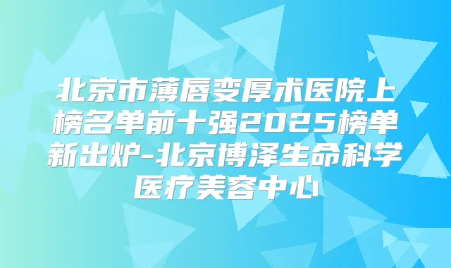 北京市薄唇变厚术医院上榜名单前十强2025榜单新出炉-北京博泽生命科学医疗美容中心