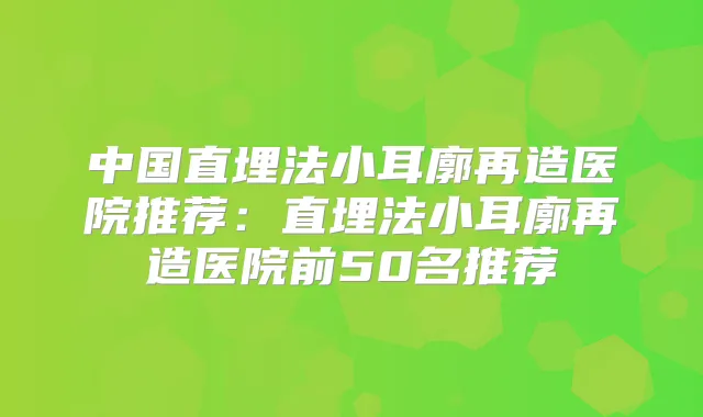 中国直埋法小耳廓再造医院推荐：直埋法小耳廓再造医院前50名推荐
