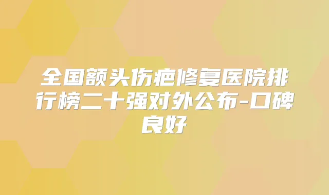 全国额头伤疤修复医院排行榜二十强对外公布-口碑良好