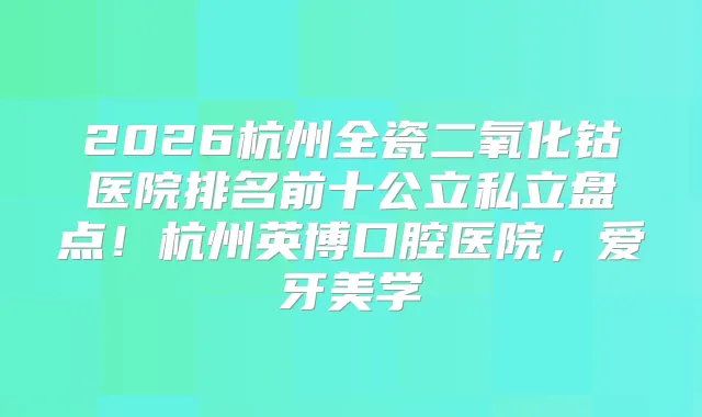 2026杭州全瓷二氧化钴医院排名前十公立私立盘点！杭州英博口腔医院，爱牙美学