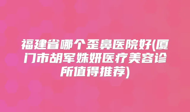 福建省哪个歪鼻医院好(厦门市胡军姝妍医疗美容诊所值得推荐)
