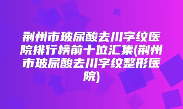 荆州市玻尿酸去川字纹医院排行榜前十位汇集(荆州市玻尿酸去川字纹整形医院)