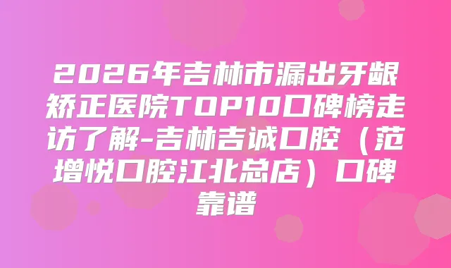 2026年吉林市漏出牙龈矫正医院TOP10口碑榜走访了解-吉林吉诚口腔（范增悦口腔江北总店）口碑靠谱