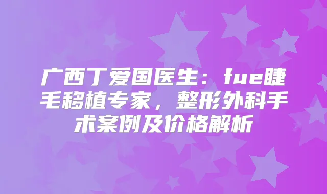 广西丁爱国医生:fue睫毛移植专家,整形外科手术案例及价格解析