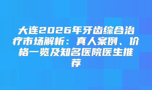 大连2026年牙齿综合市场解析:真人案例、价格一览及知名医院医生推荐