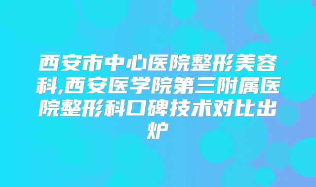 西安市中心医院整形美容科,西安医学院第三附属医院整形科口碑技术对比出炉