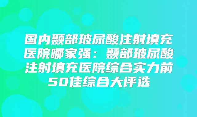 国内颞部玻尿酸注射填充医院哪家强：颞部玻尿酸注射填充医院综合实力前50佳综合大评选