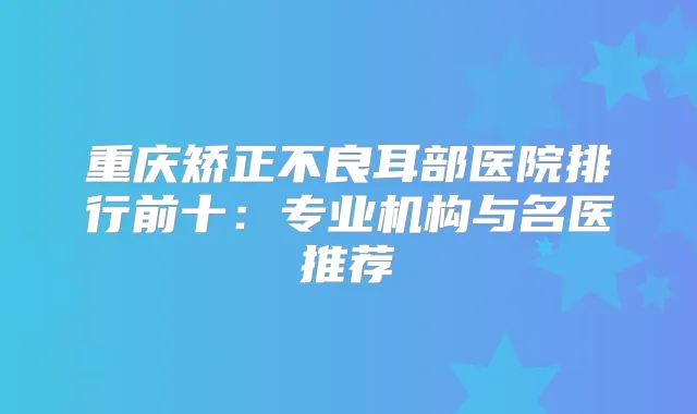 重庆矫正不良耳部医院排行前十：专业机构与名医推荐