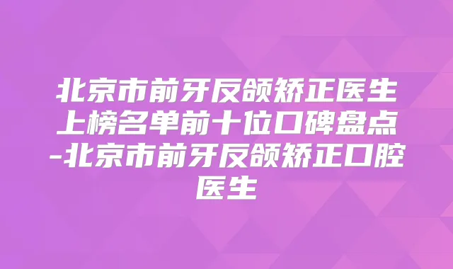 北京市前牙反颌矫正医生上榜名单前十位口碑盘点-北京市前牙反颌矫正口腔医生
